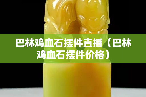 巴林雞血石擺件直播（巴林雞血石擺件價格）
