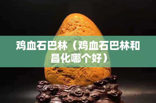 雞血石巴林（雞血石巴林和昌化哪個好）