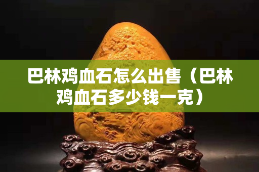 巴林雞血石怎么出售（巴林雞血石多少錢一克）