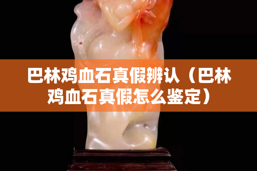 巴林雞血石真假辨認（巴林雞血石真假怎么鑒定）