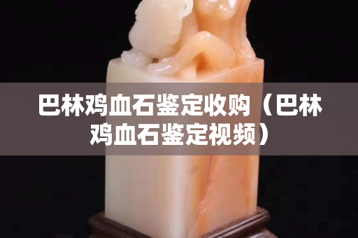 巴林雞血石鑒定收購（巴林雞血石鑒定視頻）