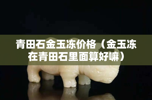 青田石金玉凍價格（金玉凍在青田石里面算好嘛）
