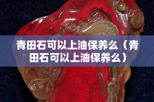 青田石可以上油保養(yǎng)么（青田石可以上油保養(yǎng)么）
