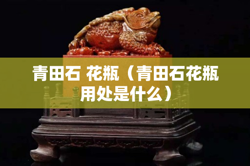 青田石 花瓶（青田石花瓶用處是什么）
