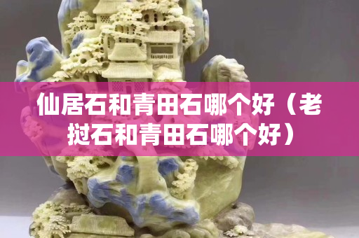 仙居石和青田石哪個(gè)好（老撾石和青田石哪個(gè)好）