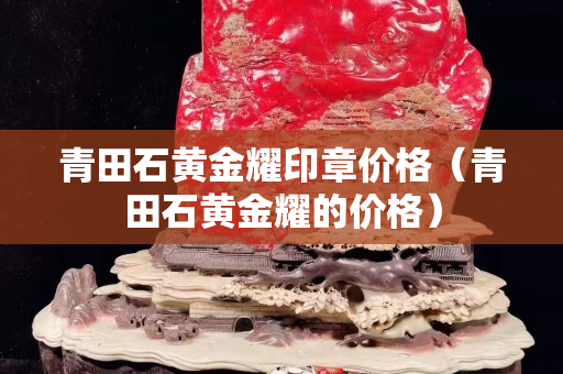 青田石黃金耀印章價格（青田石黃金耀的價格）