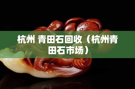 杭州 青田石回收（杭州青田石市場(chǎng)）