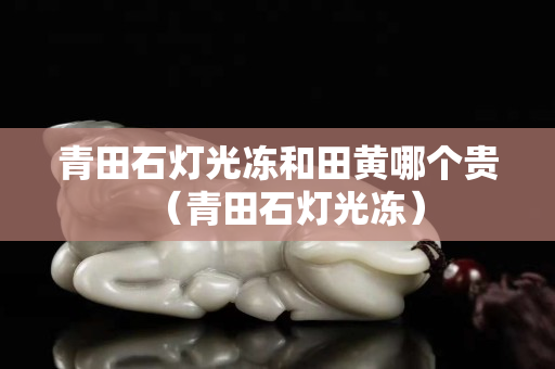 青田石燈光凍和田黃哪個(gè)貴（青田石燈光凍）