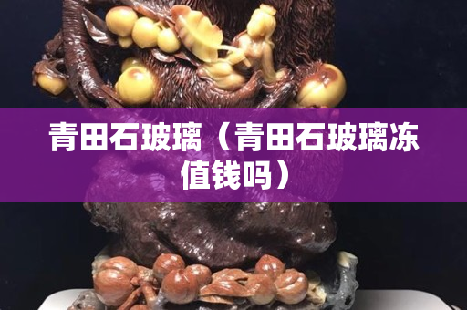 青田石玻璃（青田石玻璃凍值錢嗎）
