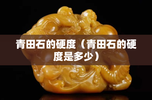 青田石的硬度（青田石的硬度是多少）