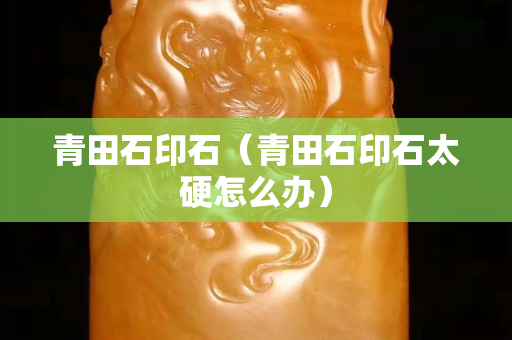 青田石印石（青田石印石太硬怎么辦）