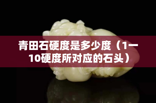 青田石硬度是多少度（1一10硬度所對應的石頭）