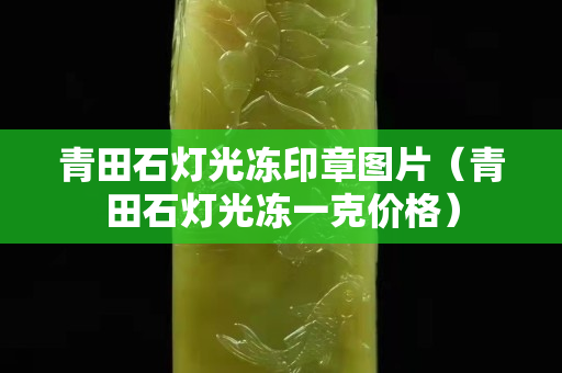 青田石燈光凍印章圖片（青田石燈光凍一克價格）