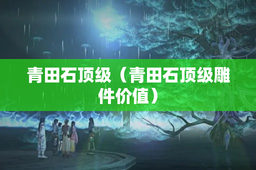 青田石頂級(jí)（青田石頂級(jí)雕件價(jià)值）