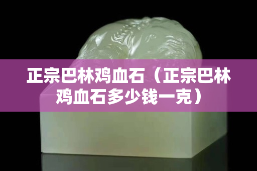正宗巴林雞血石（正宗巴林雞血石多少錢一克）