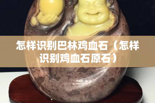 怎樣識別巴林雞血石（怎樣識別雞血石原石）