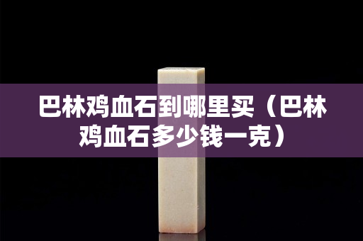巴林雞血石到哪里買（巴林雞血石多少錢一克）