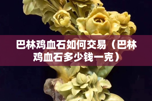 巴林雞血石如何交易（巴林雞血石多少錢一克）