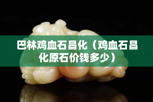 巴林雞血石昌化（雞血石昌化原石價錢多少）