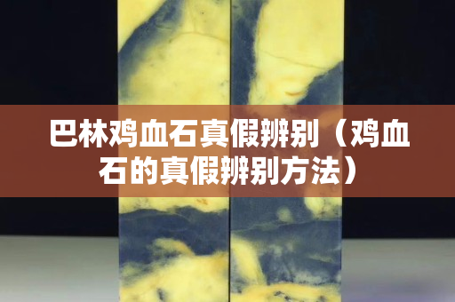 巴林雞血石真假辨別（雞血石的真假辨別方法）