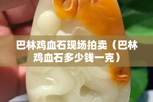 巴林雞血石現場拍賣（巴林雞血石多少錢一克）