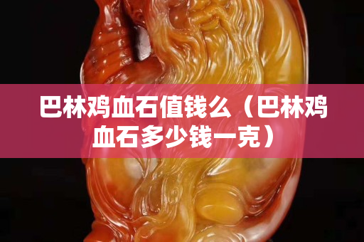 巴林雞血石值錢么（巴林雞血石多少錢一克）