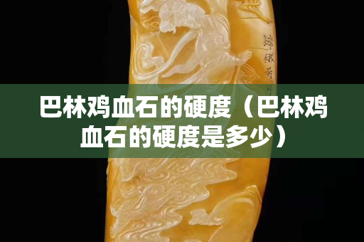 巴林雞血石的硬度（巴林雞血石的硬度是多少）
