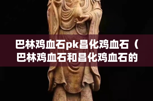 巴林雞血石pk昌化雞血石（巴林雞血石和昌化雞血石的區別）