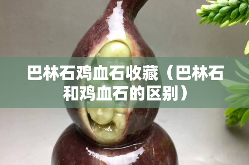 巴林石雞血石收藏（巴林石和雞血石的區別）