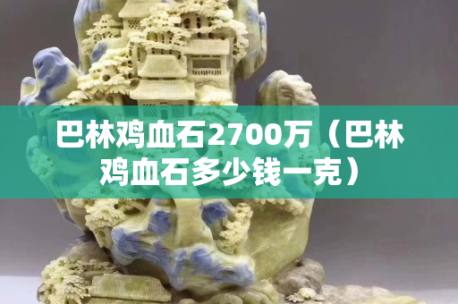 巴林雞血石2700萬（巴林雞血石多少錢一克）