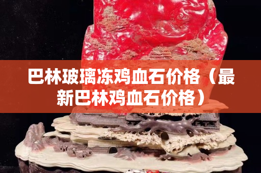 巴林玻璃凍雞血石價格（最新巴林雞血石價格）