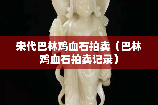 宋代巴林雞血石拍賣（巴林雞血石拍賣記錄）