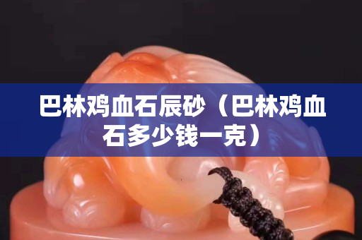巴林雞血石辰砂（巴林雞血石多少錢一克）