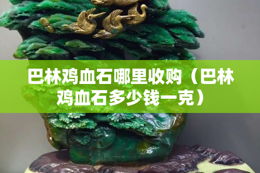 巴林雞血石哪里收購（巴林雞血石多少錢一克）