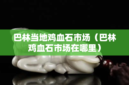 巴林當(dāng)?shù)仉u血石市場(chǎng)（巴林雞血石市場(chǎng)在哪里）