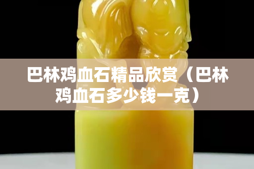 巴林雞血石精品欣賞（巴林雞血石多少錢一克）