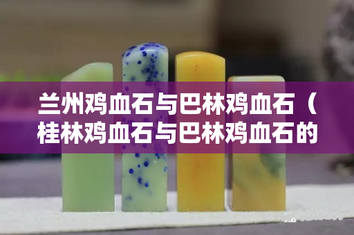 蘭州雞血石與巴林雞血石（桂林雞血石與巴林雞血石的區別）