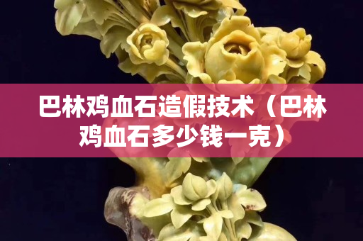 巴林雞血石造假技術(shù)（巴林雞血石多少錢一克）