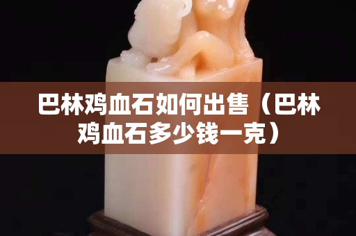 巴林雞血石如何出售（巴林雞血石多少錢一克）