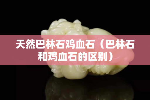 天然巴林石雞血石（巴林石和雞血石的區(qū)別）