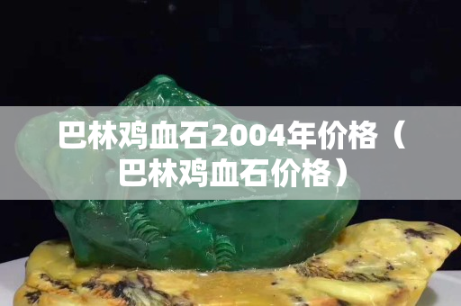 巴林雞血石2004年價格（巴林雞血石價格）