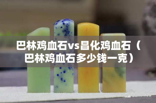 巴林雞血石vs昌化雞血石（巴林雞血石多少錢一克）