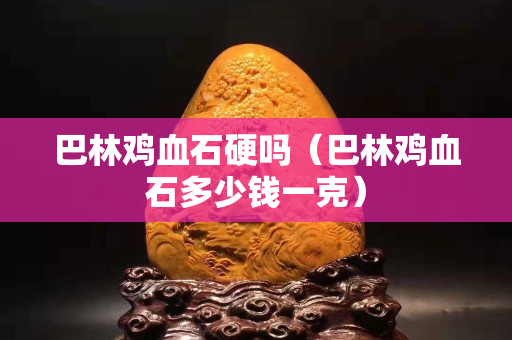 巴林雞血石硬嗎（巴林雞血石多少錢一克）