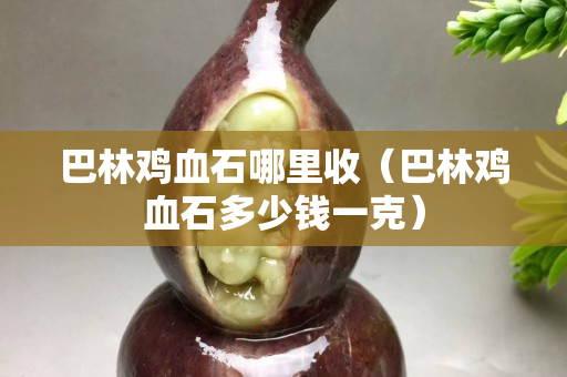 巴林雞血石哪里收（巴林雞血石多少錢一克）