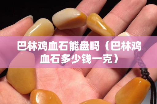 巴林雞血石能盤嗎（巴林雞血石多少錢一克）