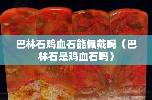 巴林石雞血石能佩戴嗎（巴林石是雞血石嗎）