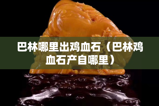 巴林哪里出雞血石（巴林雞血石產(chǎn)自哪里）