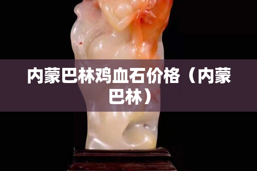 內(nèi)蒙巴林雞血石價格（內(nèi)蒙巴林）