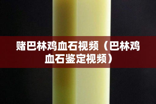 賭巴林雞血石視頻（巴林雞血石鑒定視頻）