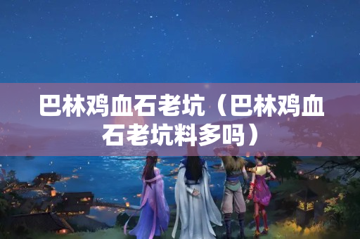 巴林雞血石老坑（巴林雞血石老坑料多嗎）